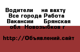 Водители BC на вахту. - Все города Работа » Вакансии   . Брянская обл.,Новозыбков г.